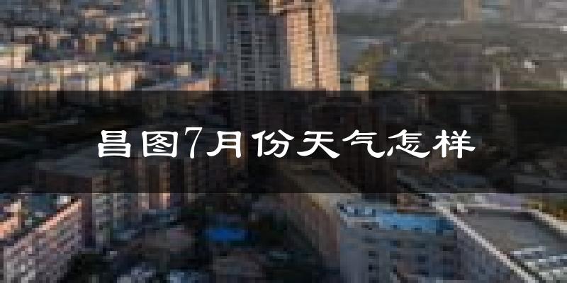 昌图7月份天气怎样?昌图七月热吗?