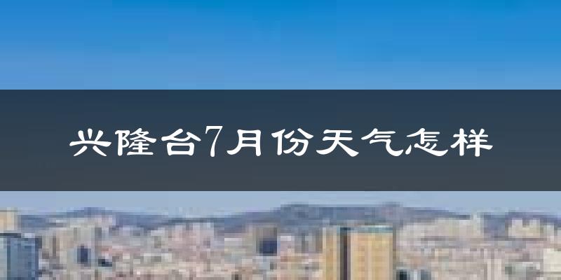兴隆台7月份天气怎样?兴隆台七月热吗?