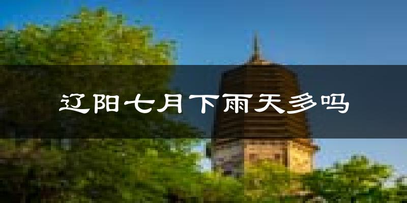 辽阳七月下雨天多吗?辽阳7月份降雨量多少?