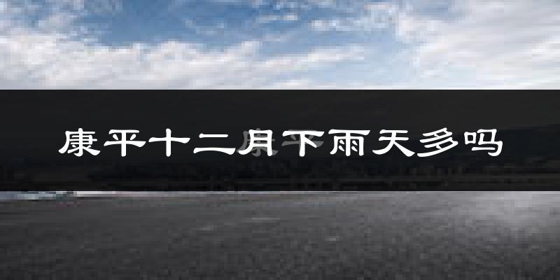 康平十二月下雨天多吗?康平12月份降雨量多少?