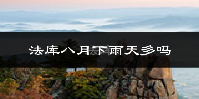 法库八月下雨天多吗?法库8月份降雨量多少?