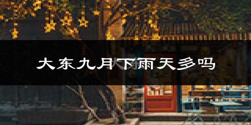大东九月下雨天多吗?大东9月份降雨量多少?