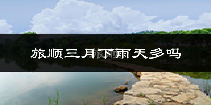 旅顺三月下雨天多吗?旅顺3月份降雨量多少?