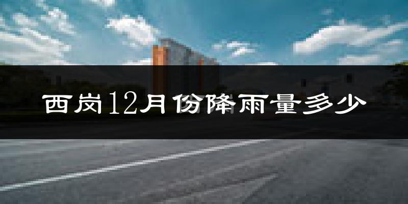 西岗12月份降雨量多少?西岗十二月下雨多吗?