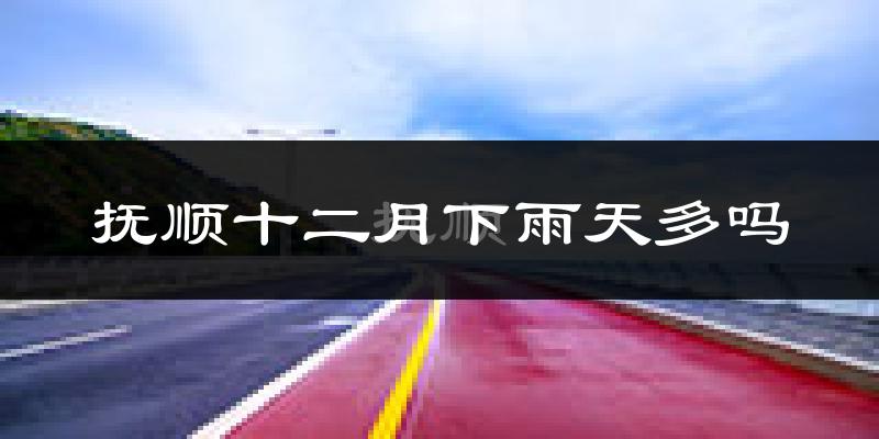 抚顺十二月下雨天多吗?抚顺12月份降雨量多少?