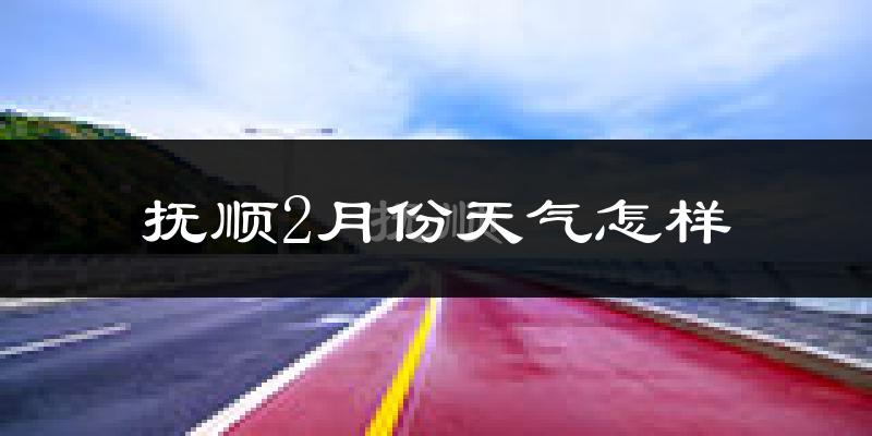 抚顺县2月份天气如何?很冷吗?