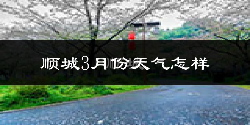 顺城3月份天气怎样?顺城三月冷不冷?