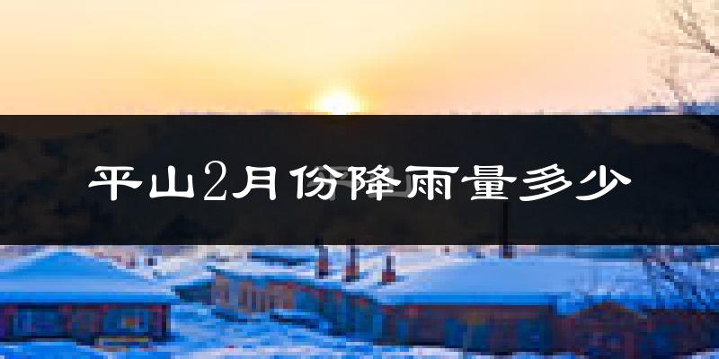 平山2月份降雨量多少?平山二月下雨多吗?
