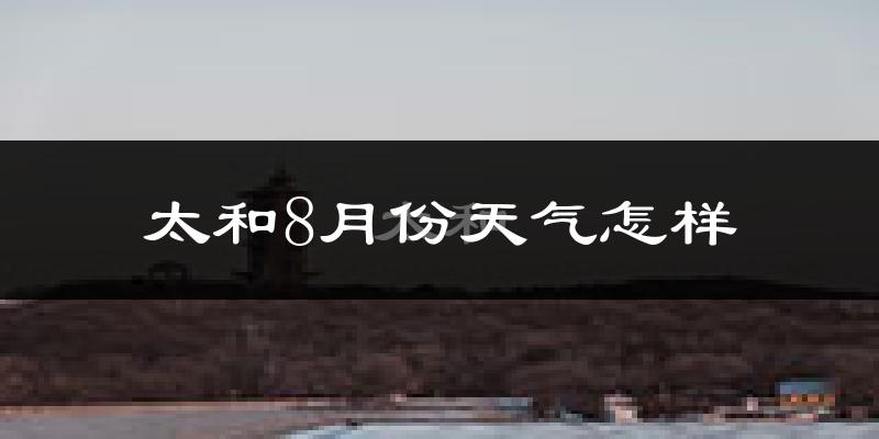 太和8月份天气怎样?太和八月热不热?