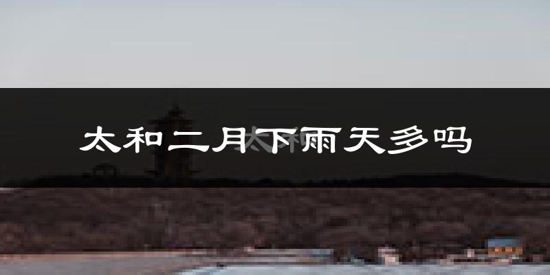 太和二月下雨天多吗?太和2月份降雨量多少?