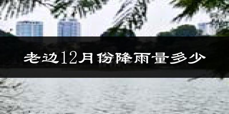 老边12月份降雨量多少?老边十二月下雨多吗?