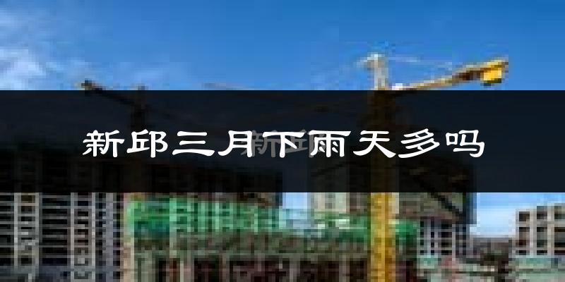 新邱三月下雨天多吗?新邱3月份降雨量多少?