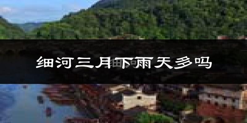 细河三月下雨天多吗?细河3月份降雨量多少?