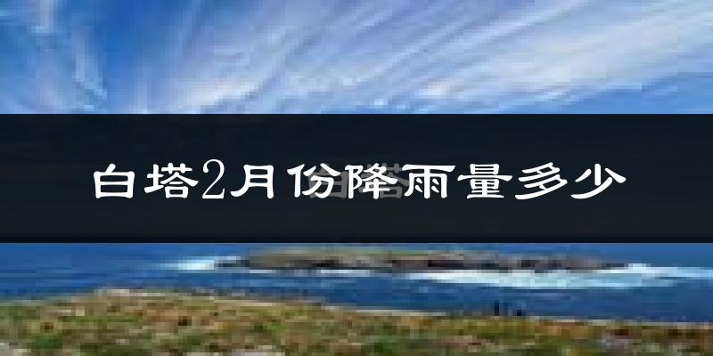 白塔2月份降雨量多少?白塔二月下雨多吗?