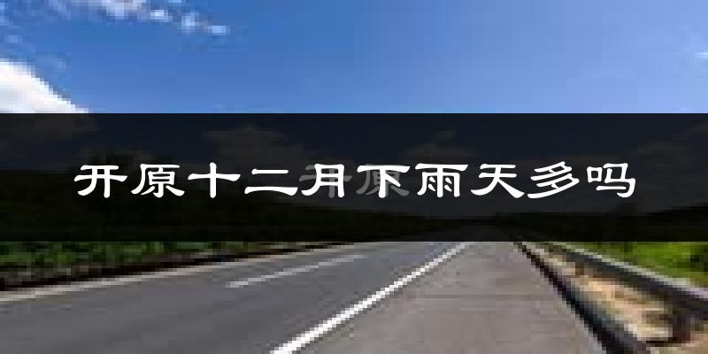 开原十二月下雨天多吗?开原12月份降雨量多少?