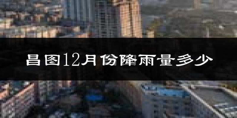 昌图12月份降雨量多少?昌图十二月下雨多吗?