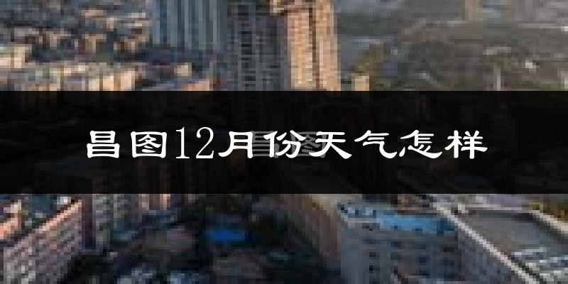 昌图12月份天气怎样?昌图十二月冷不冷?
