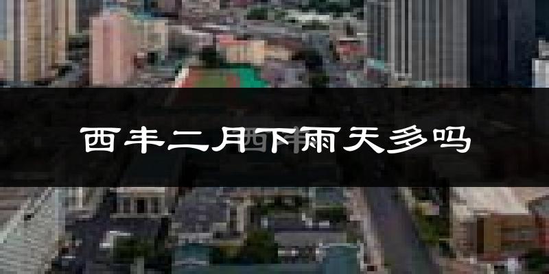 西丰二月下雨天多吗?西丰2月份降雨量多少?