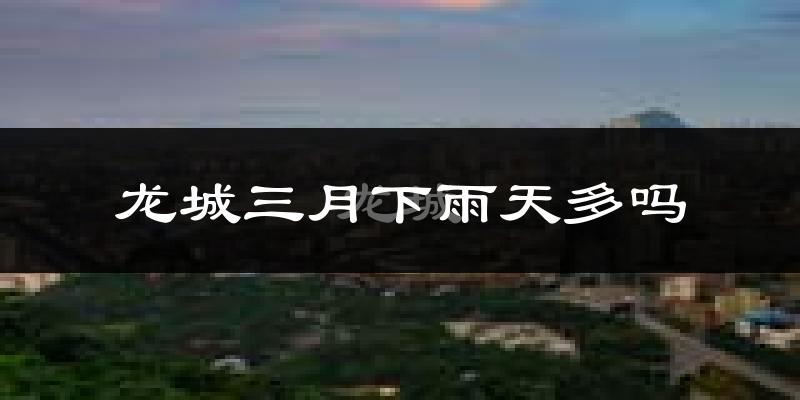 龙城三月下雨天多吗?龙城3月份降雨量多少?