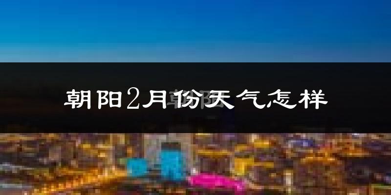 朝阳县2月份天气如何?很冷吗?