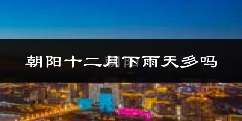 朝阳十二月下雨天多吗?朝阳12月份降雨量多少?