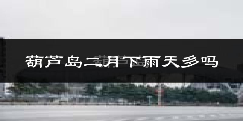 葫芦岛二月下雨天多吗?葫芦岛2月份降雨量多少?
