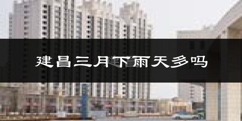 建昌三月下雨天多吗?建昌3月份降雨量多少?
