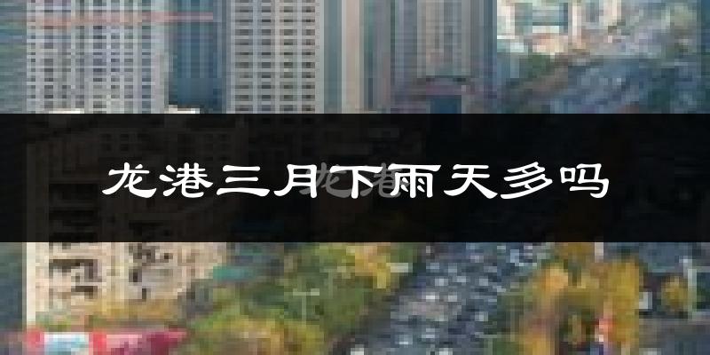 龙港三月下雨天多吗?龙港3月份降雨量多少?