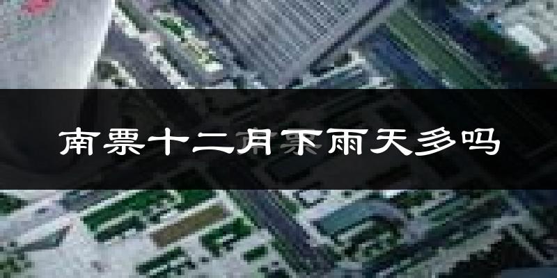南票十二月下雨天多吗?南票12月份降雨量多少?