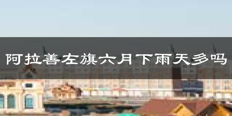 阿拉善左旗六月下雨天多吗?阿拉善左旗6月份降雨量多少?