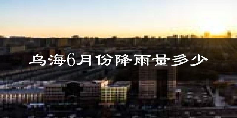 乌海6月份降雨量多少?乌海六月下雨多吗?