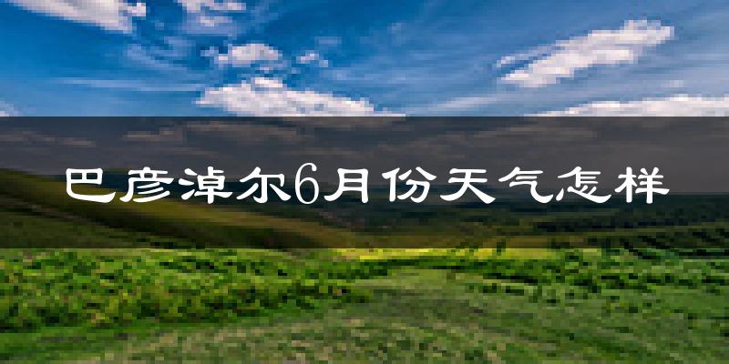巴彦淖尔6月份天气如何?很热吗?