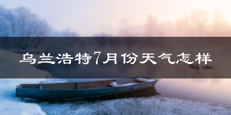 乌兰浩特7月份天气怎样?乌兰浩特七月热不热?