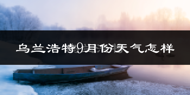 乌兰浩特9月份天气怎样?乌兰浩特九月热不热?