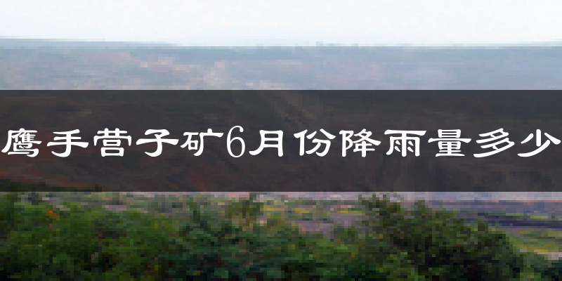 鹰手营子矿6月份降雨量多少?鹰手营子矿六月下雨多吗?
