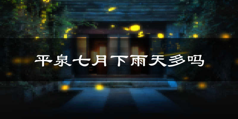 平泉七月下雨天多吗?平泉7月份降雨量多少?