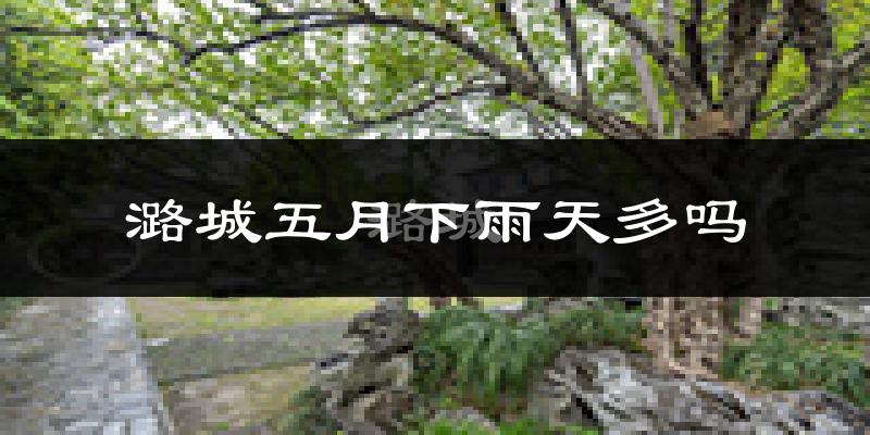 潞城五月下雨天多吗?潞城5月份降雨量多少?