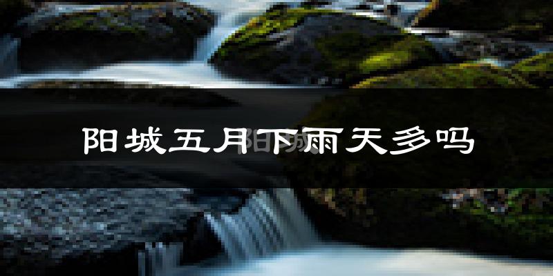 阳城五月下雨天多吗?阳城5月份降雨量多少?