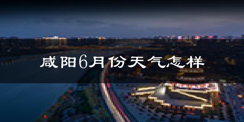 咸阳6月份天气如何?很热吗?
