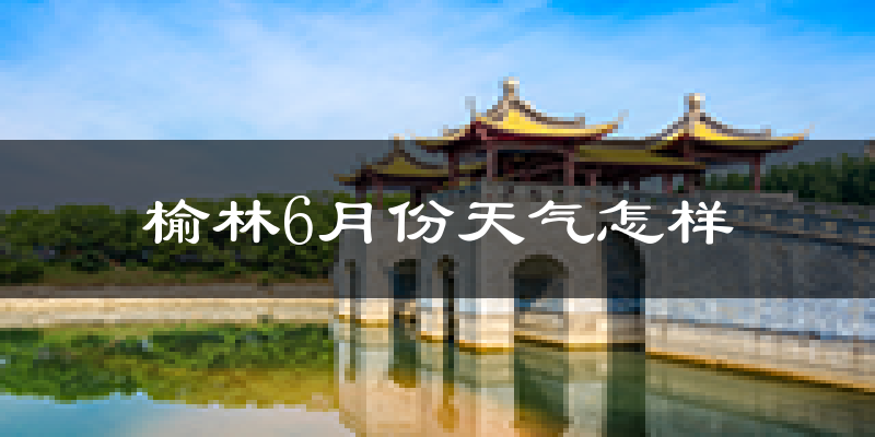 榆林6月份天气如何?很热吗?
