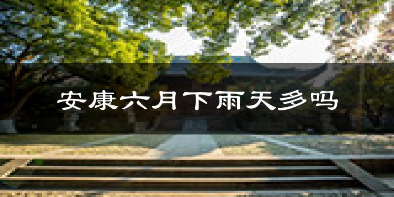 安康六月下雨天多吗?安康6月份降雨量多少?