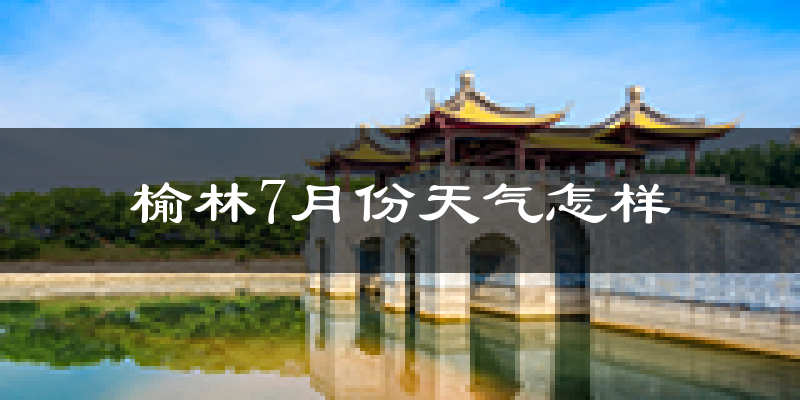 榆林市7月份天气如何?很热吗?