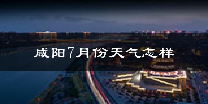 咸阳市7月份天气如何?很热吗?
