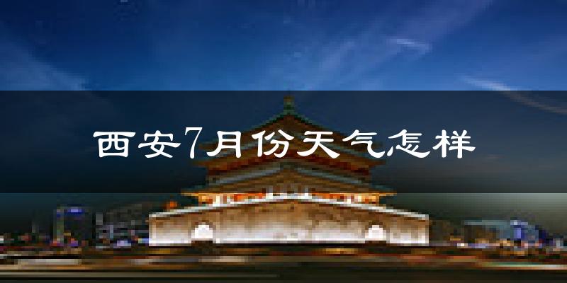 西安7月份天气如何?很热吗?