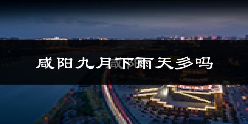 咸阳九月下雨天多吗?咸阳9月份降雨量多少?