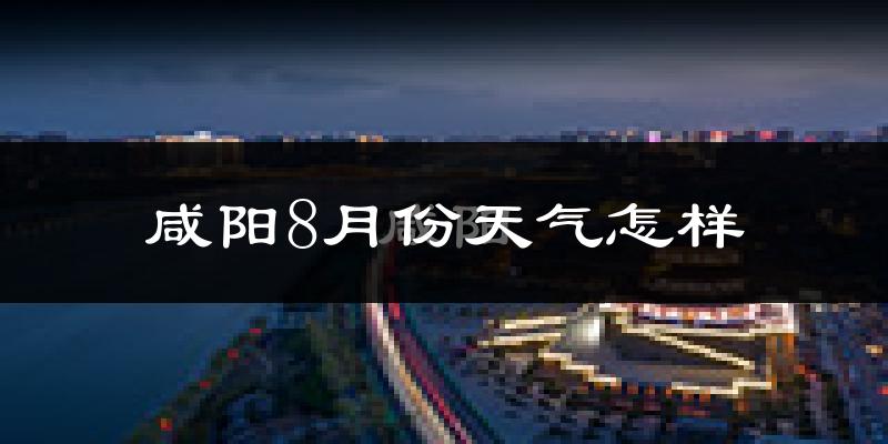 咸阳市8月份天气如何?很热吗?