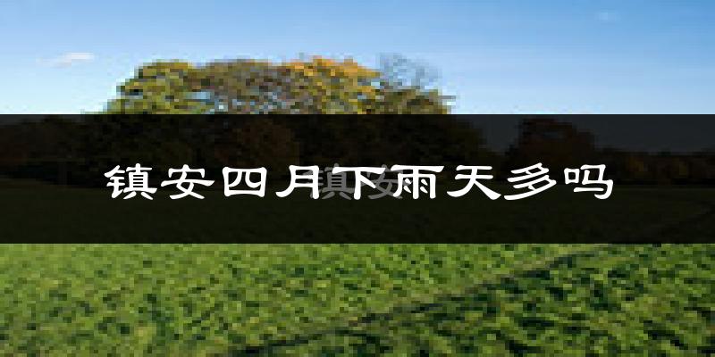 镇安四月下雨天多吗?镇安4月份降雨量多少?