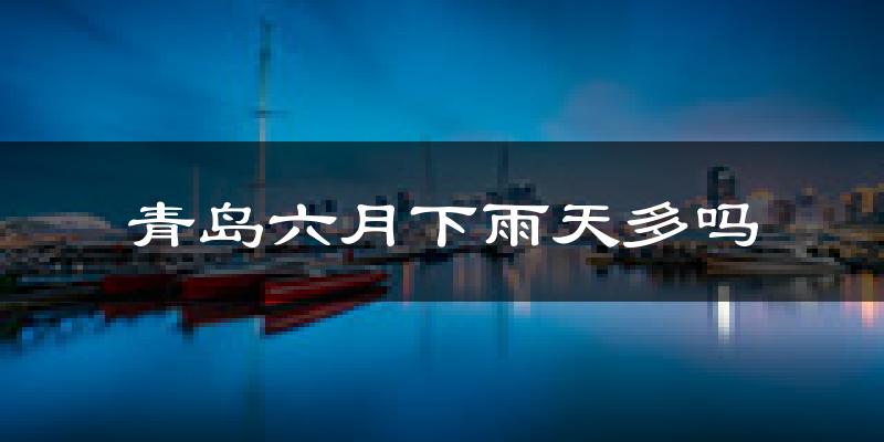 青岛六月下雨天多吗?青岛6月份降雨量多少?
