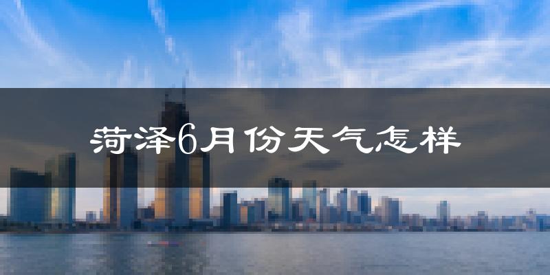 菏泽市6月份天气如何?很热吗?