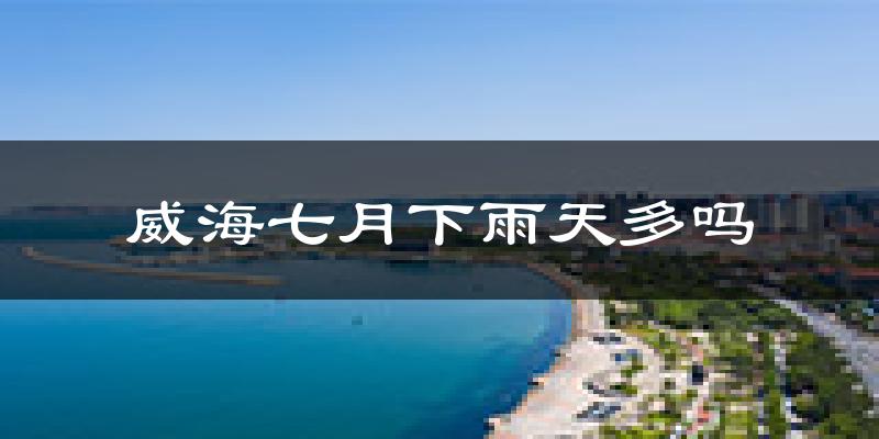 威海七月下雨天多吗?威海7月份降雨量多少?
